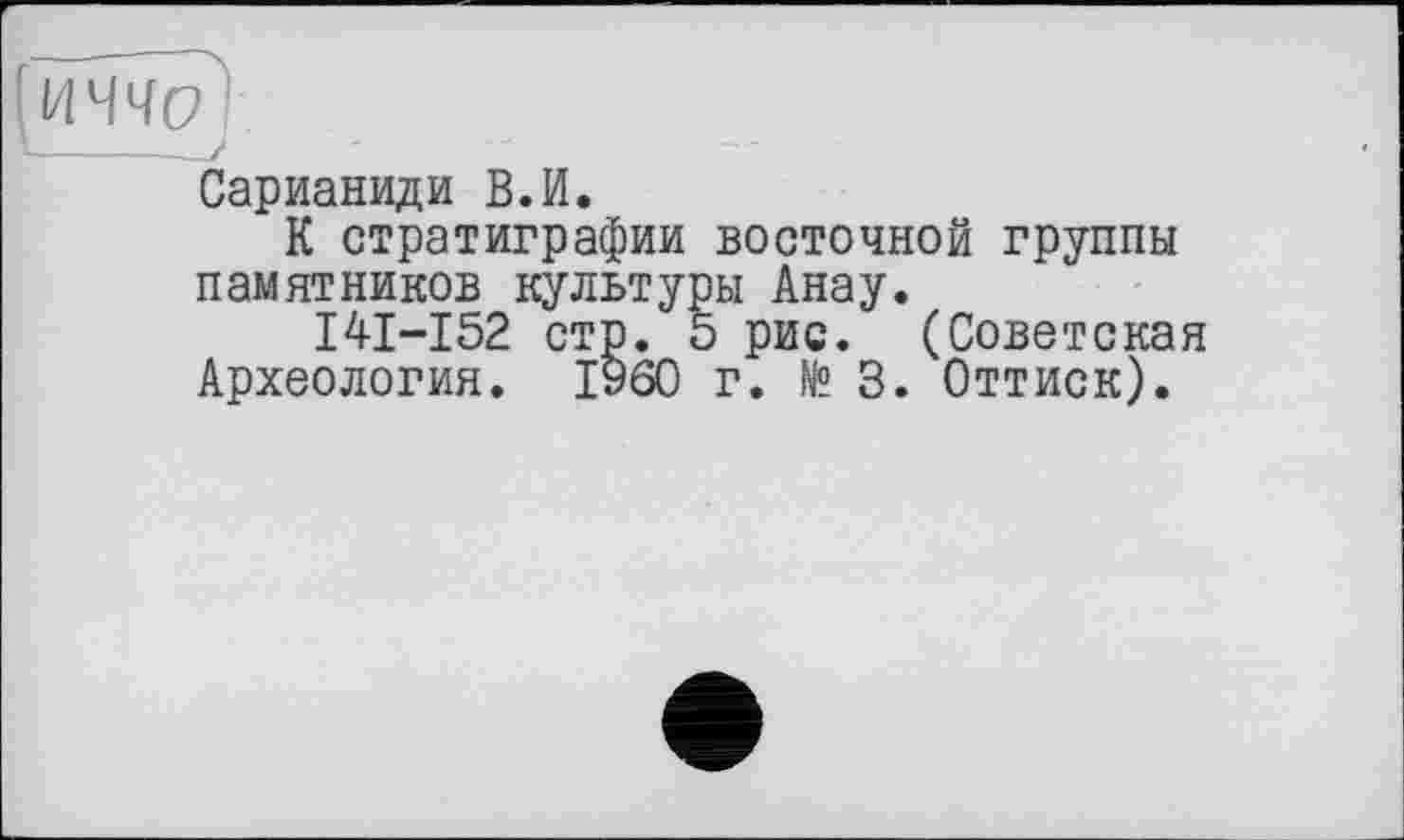 ﻿'иччр
1----—
Сарианиди В.И.
К стратиграфии восточной группы памятников культуры Анау.
I4I-I52 стр. 5 рис. (Советская Археология. I960 г. № 3. Оттиск).